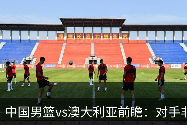 中国男篮vs澳大利亚前瞻：对手非最强阵容，男篮磨合阵容是首要目标